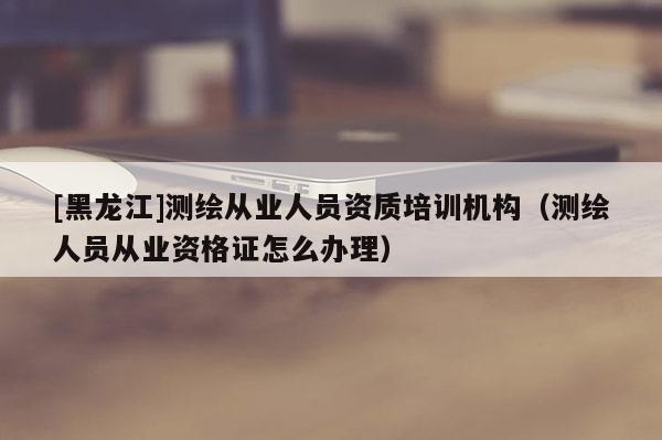 [黑龙江]测绘从业人员资质培训机构（测绘人员从业资格证怎么办理）