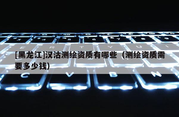 [黑龙江]汉沽测绘资质有哪些（测绘资质需要多少钱）