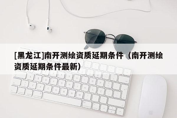 [黑龙江]南开测绘资质延期条件（南开测绘资质延期条件最新）