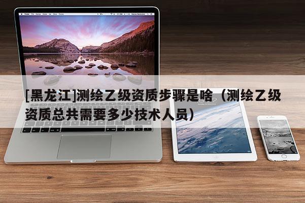 [黑龙江]测绘乙级资质步骤是啥（测绘乙级资质总共需要多少技术人员）