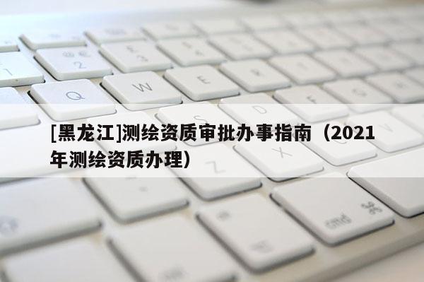 [黑龙江]测绘资质审批办事指南（2021年测绘资质办理）
