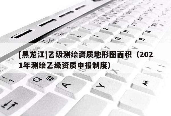 [黑龙江]乙级测绘资质地形图面积（2021年测绘乙级资质申报制度）