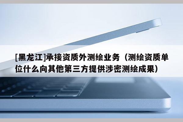 [黑龙江]承接资质外测绘业务（测绘资质单位什么向其他第三方提供涉密测绘成果）