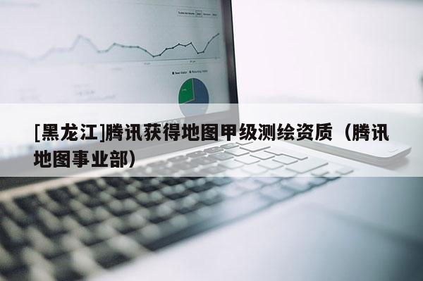 [黑龙江]腾讯获得地图甲级测绘资质（腾讯地图事业部）