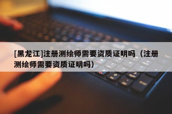 [黑龙江]注册测绘师需要资质证明吗（注册测绘师需要资质证明吗）