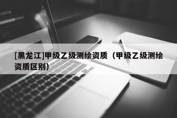 [黑龙江]甲级乙级测绘资质（甲级乙级测绘资质区别）