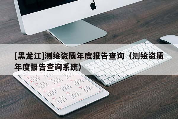 [黑龙江]测绘资质年度报告查询（测绘资质年度报告查询系统）