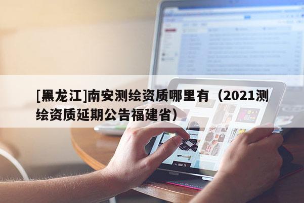 [黑龙江]南安测绘资质哪里有（2021测绘资质延期公告福建省）
