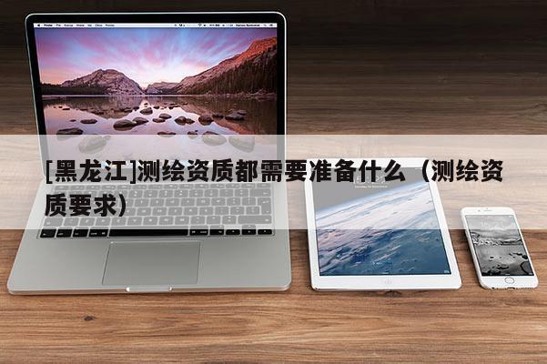 [黑龙江]测绘资质都需要准备什么（测绘资质要求）