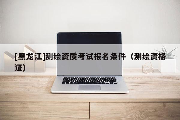 [黑龙江]测绘资质考试报名条件（测绘资格证）