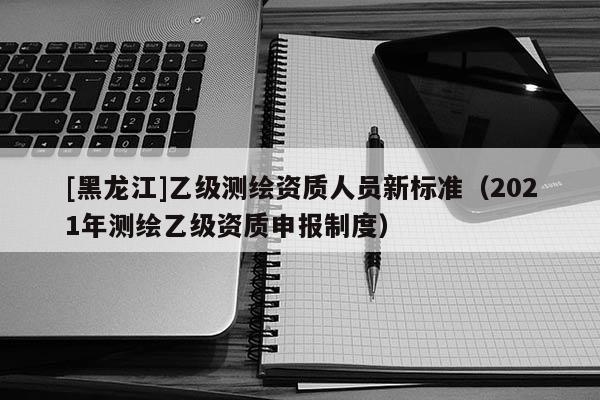 [黑龙江]乙级测绘资质人员新标准（2021年测绘乙级资质申报制度）