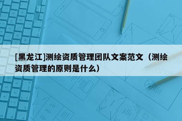 [黑龙江]测绘资质管理团队文案范文（测绘资质管理的原则是什么）