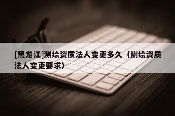 [黑龙江]测绘资质法人变更多久（测绘资质法人变更要求）