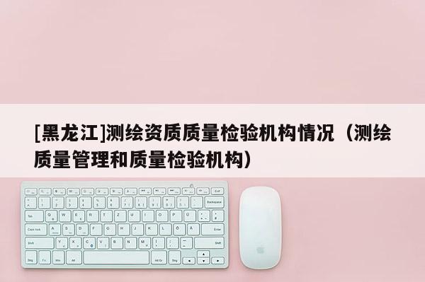 [黑龙江]测绘资质质量检验机构情况（测绘质量管理和质量检验机构）