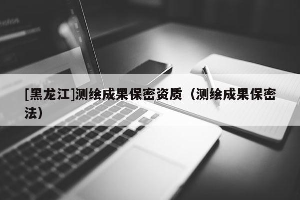 [黑龙江]测绘成果保密资质（测绘成果保密法）