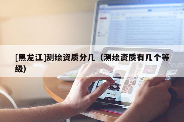 [黑龙江]测绘资质分几（测绘资质有几个等级）