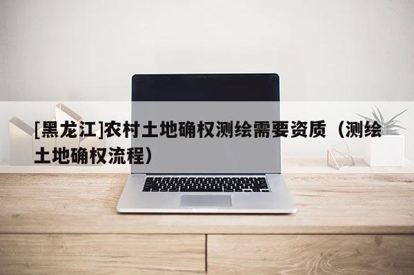 [黑龙江]农村土地确权测绘需要资质（测绘土地确权流程）