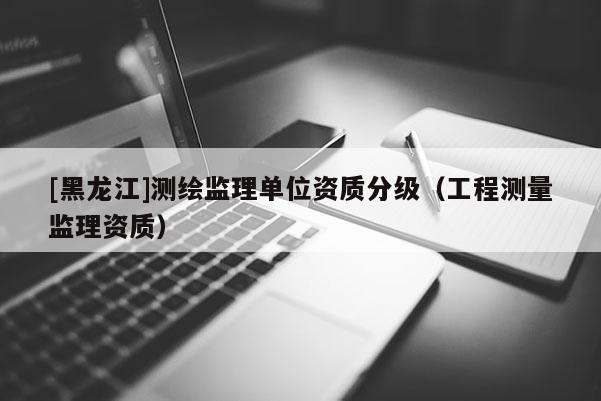 [黑龙江]测绘监理单位资质分级（工程测量监理资质）