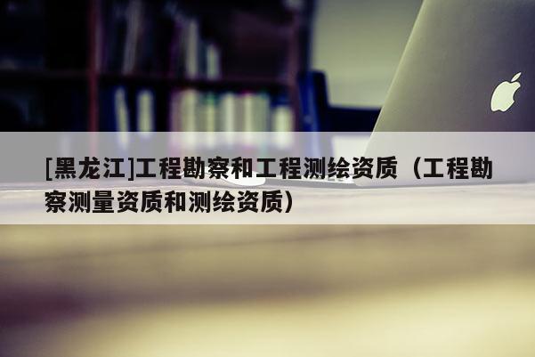[黑龙江]工程勘察和工程测绘资质（工程勘察测量资质和测绘资质）