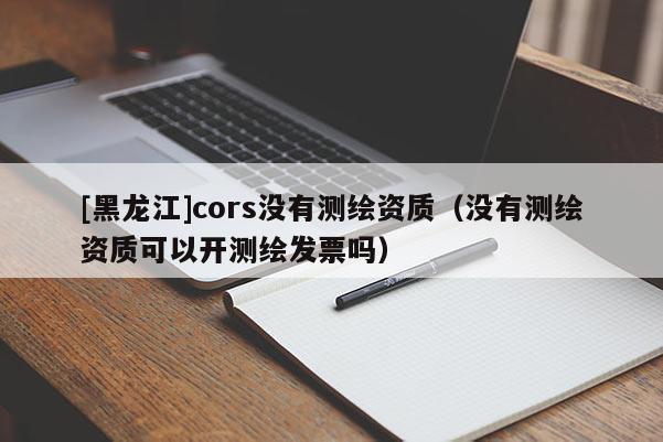 [黑龙江]cors没有测绘资质（没有测绘资质可以开测绘发票吗）