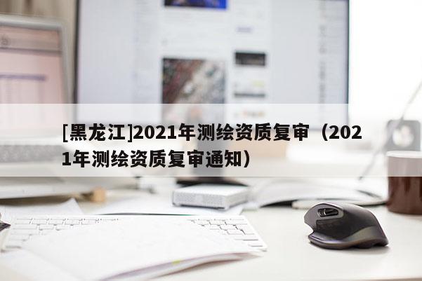 [黑龙江]2021年测绘资质复审（2021年测绘资质复审通知）