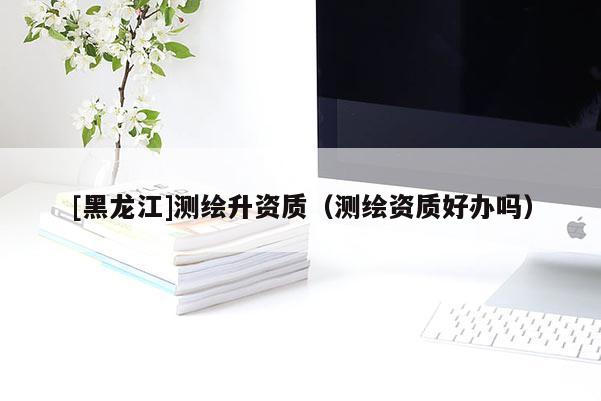 [黑龙江]测绘升资质（测绘资质好办吗）