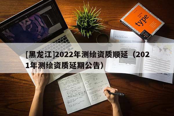 [黑龙江]2022年测绘资质顺延（2021年测绘资质延期公告）