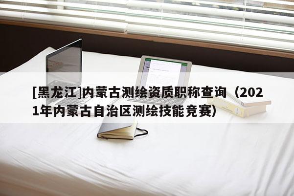 [黑龙江]内蒙古测绘资质职称查询（2021年内蒙古自治区测绘技能竞赛）