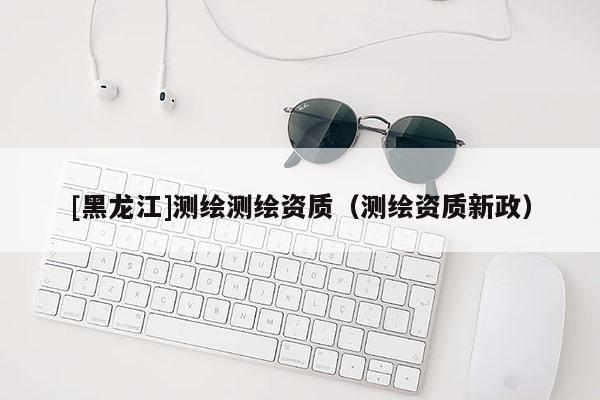 [黑龙江]测绘测绘资质（测绘资质新政）
