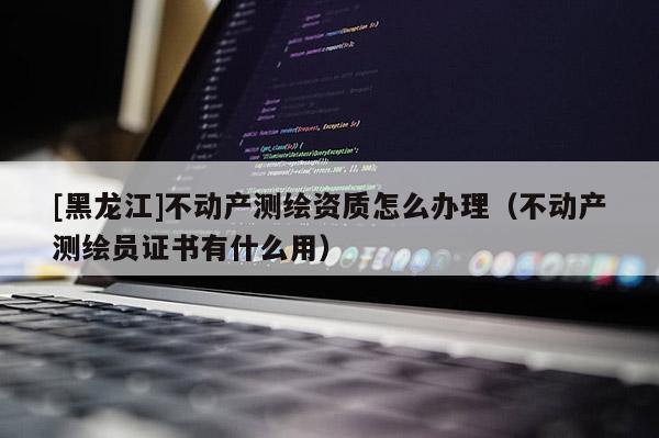 [黑龙江]不动产测绘资质怎么办理（不动产测绘员证书有什么用）