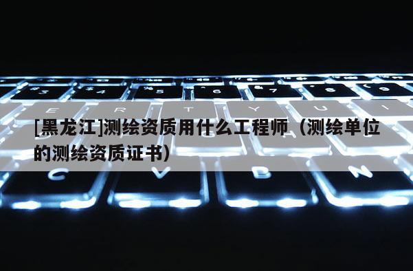 [黑龙江]测绘资质用什么工程师（测绘单位的测绘资质证书）