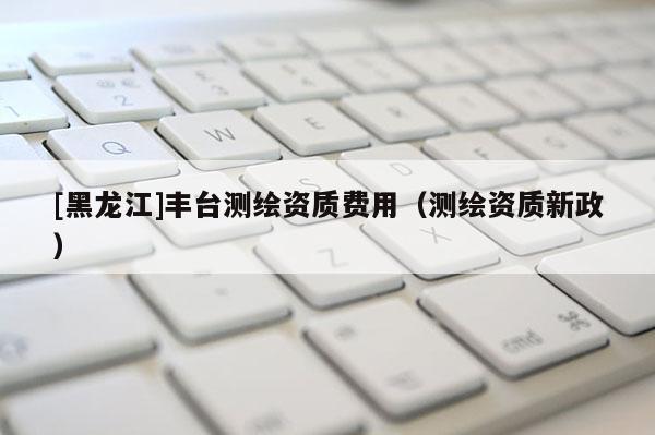 [黑龙江]丰台测绘资质费用（测绘资质新政）