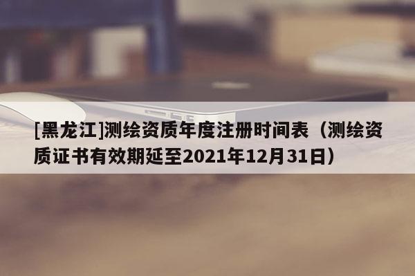 [黑龙江]测绘资质年度注册时间表（测绘资质证书有效期延至2021年12月31日）