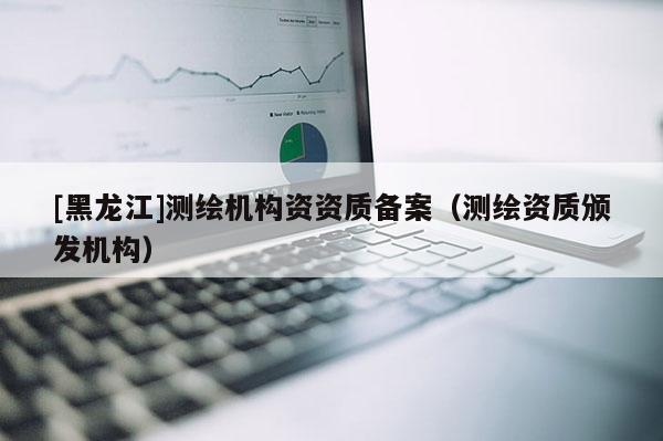 [黑龙江]测绘机构资资质备案（测绘资质颁发机构）