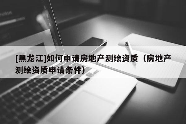 [黑龙江]如何申请房地产测绘资质（房地产测绘资质申请条件）