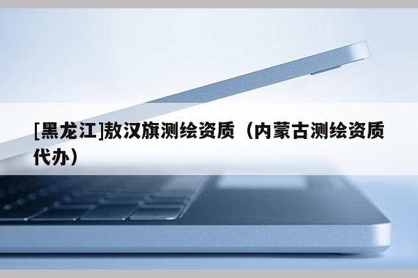 [黑龙江]敖汉旗测绘资质（内蒙古测绘资质代办）