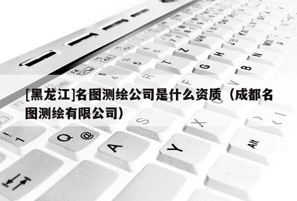 [黑龙江]名图测绘公司是什么资质（成都名图测绘有限公司）