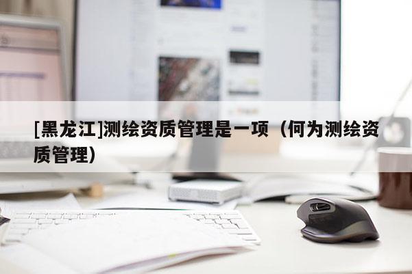 [黑龙江]测绘资质管理是一项（何为测绘资质管理）