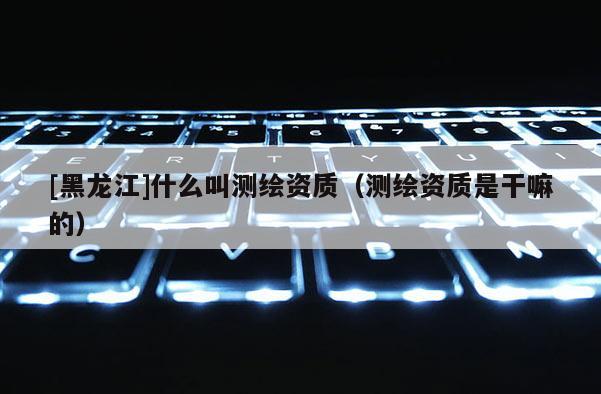 [黑龙江]什么叫测绘资质（测绘资质是干嘛的）