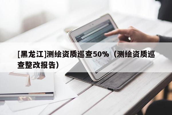 [黑龙江]测绘资质巡查50%（测绘资质巡查整改报告）