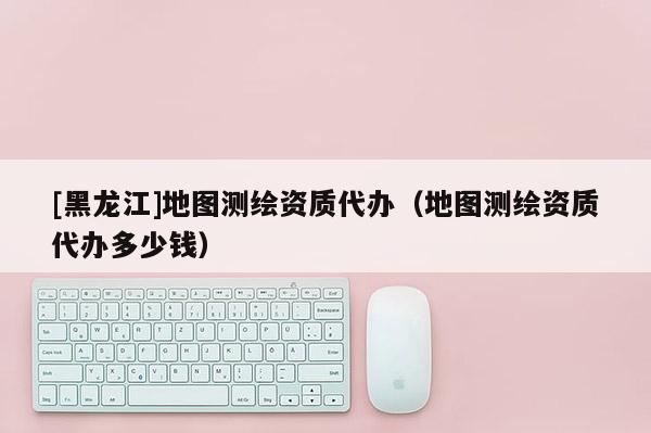 [黑龙江]地图测绘资质代办（地图测绘资质代办多少钱）