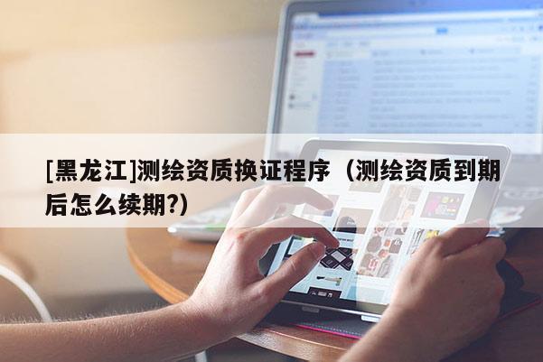 [黑龙江]测绘资质换证程序（测绘资质到期后怎么续期?）