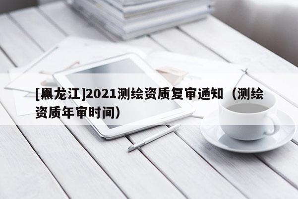 [黑龙江]2021测绘资质复审通知（测绘资质年审时间）