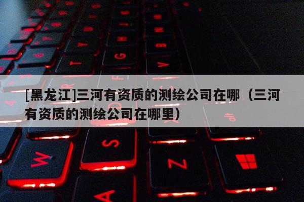 [黑龙江]三河有资质的测绘公司在哪（三河有资质的测绘公司在哪里）