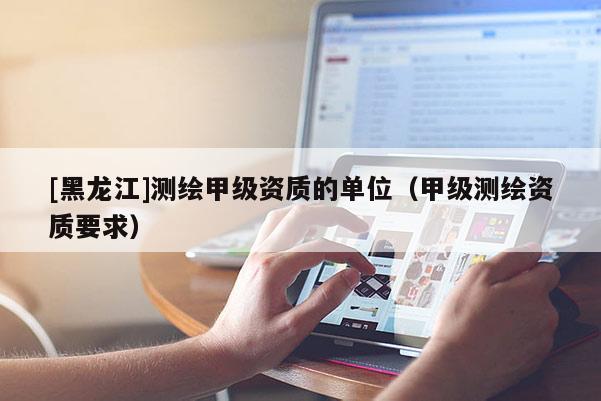 [黑龙江]测绘甲级资质的单位（甲级测绘资质要求）