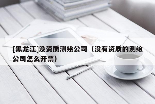 [黑龙江]没资质测绘公司（没有资质的测绘公司怎么开票）