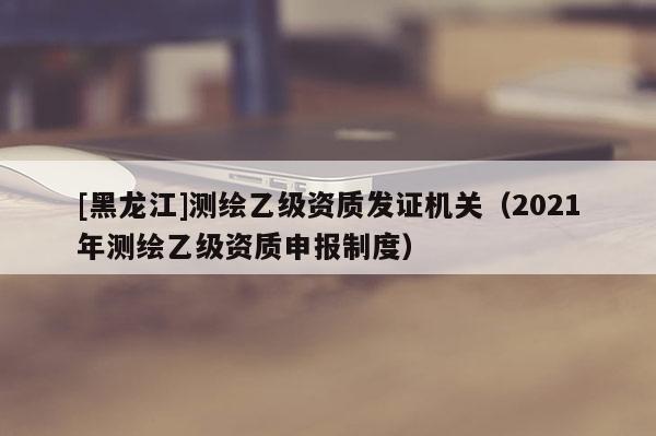 [黑龙江]测绘乙级资质发证机关（2021年测绘乙级资质申报制度）