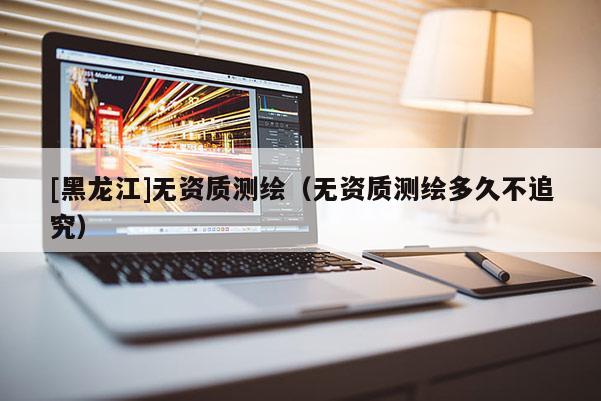 [黑龙江]无资质测绘（无资质测绘多久不追究）