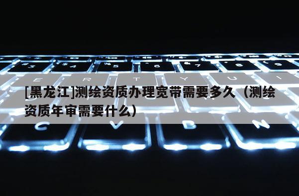 [黑龙江]测绘资质办理宽带需要多久（测绘资质年审需要什么）