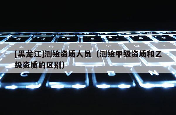 [黑龙江]测绘资质人员（测绘甲级资质和乙级资质的区别）